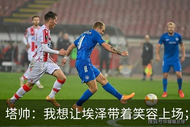 塔帅：我想让埃泽带着笑容上场；苏比门迪需凭表现去争取首发
